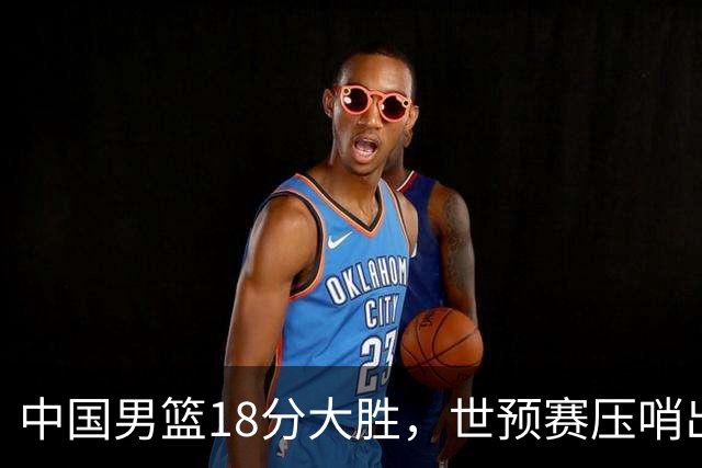 中国男篮18分大胜，世预赛压哨出线！剩一个悬念：日韩与联手做局